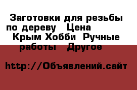 Заготовки для резьбы по дереву › Цена ­ 1 500 - Крым Хобби. Ручные работы » Другое   